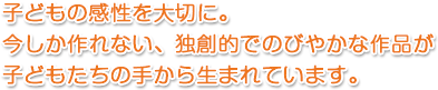 子どもの感性を大切に。今しか作れない、独創的でのびやかな作品が子どもたちの手から生まれています。